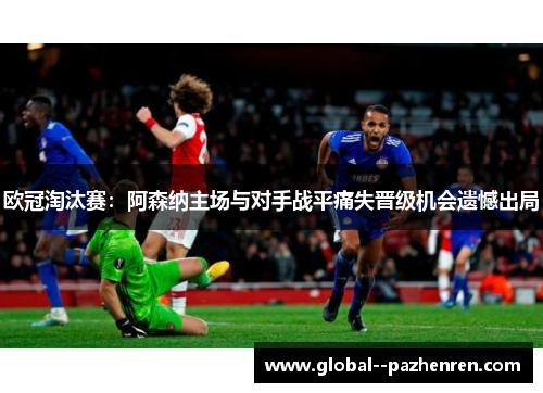 欧冠淘汰赛:阿森纳主场与对手战平痛失晋级机会遗憾出局 欧冠淘汰赛:阿森纳主场与对手战平痛失晋级机会遗憾出局